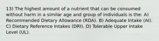 13) The highest amount of a nutrient that can be consumed without harm in a similar age and group of individuals is the: A) Recommended Dietary Allowance (RDA). B) Adequate Intake (AI). C) Dietary Reference Intakes (DRI). D) Tolerable Upper Intake Level (UL).