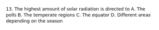 13. The highest amount of solar radiation is directed to A. The polls B. The temperate regions C. The equator D. Different areas depending on the season