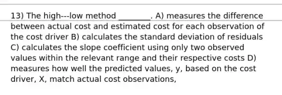 13) The high-‐‑low method ________. A) measures the difference between actual cost and estimated cost for each observation of the cost driver B) calculates the standard deviation of residuals C) calculates the slope coefficient using only two observed values within the relevant range and their respective costs D) measures how well the predicted values, y, based on the cost driver, X, match actual cost observations,