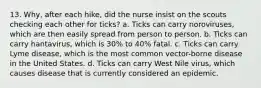 13. Why, after each hike, did the nurse insist on the scouts checking each other for ticks? a. Ticks can carry noroviruses, which are then easily spread from person to person. b. Ticks can carry hantavirus, which is 30% to 40% fatal. c. Ticks can carry Lyme disease, which is the most common vector-borne disease in the United States. d. Ticks can carry West Nile virus, which causes disease that is currently considered an epidemic.