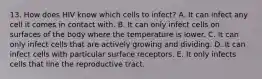 13. How does HIV know which cells to infect? A. It can infect any cell it comes in contact with. B. It can only infect cells on surfaces of the body where the temperature is lower. C. It can only infect cells that are actively growing and dividing. D. It can infect cells with particular surface receptors. E. It only infects cells that line the reproductive tract.