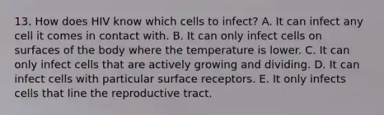 13. How does HIV know which cells to infect? A. It can infect any cell it comes in contact with. B. It can only infect cells on surfaces of the body where the temperature is lower. C. It can only infect cells that are actively growing and dividing. D. It can infect cells with particular surface receptors. E. It only infects cells that line the reproductive tract.