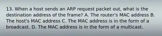 13. When a host sends an ARP request packet out, what is the destination address of the frame? A. The router's MAC address B. The host's MAC address C. The MAC address is in the form of a broadcast. D. The MAC address is in the form of a multicast.