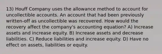 13) Houff Company uses the allowance method to account for uncollectible accounts. An account that had been previously written-off as uncollectible was recovered. How would the recovery affect the company's accounting equation? A) Increase assets and increase equity. B) Increase assets and decrease liabilities. C) Reduce liabilities and increase equity. D) Have no effect on assets, liabilities or equity.