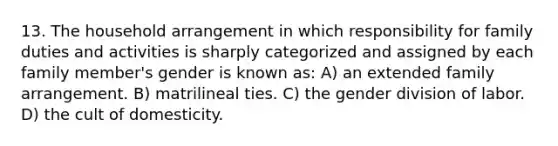 13. The household arrangement in which responsibility for family duties and activities is sharply categorized and assigned by each family member's gender is known as: A) an extended family arrangement. B) matrilineal ties. C) the gender division of labor. D) the cult of domesticity.