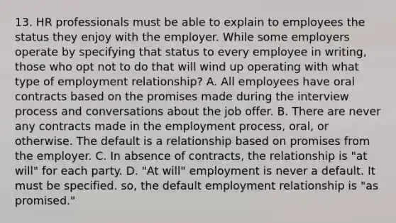 13. HR professionals must be able to explain to employees the status they enjoy with the employer. While some employers operate by specifying that status to every employee in writing, those who opt not to do that will wind up operating with what type of employment relationship? A. All employees have oral contracts based on the promises made during the interview process and conversations about the job offer. B. There are never any contracts made in the employment process, oral, or otherwise. The default is a relationship based on promises from the employer. C. In absence of contracts, the relationship is "at will" for each party. D. "At will" employment is never a default. It must be specified. so, the default employment relationship is "as promised."