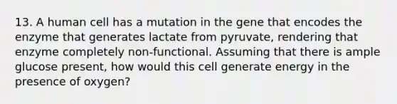 13. A human cell has a mutation in the gene that encodes the enzyme that generates lactate from pyruvate, rendering that enzyme completely non-functional. Assuming that there is ample glucose present, how would this cell generate energy in the presence of oxygen?