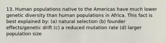 13. Human populations native to the Americas have much lower genetic diversity than human populations in Africa. This fact is best explained by: (a) natural selection (b) founder effects/genetic drift (c) a reduced mutation rate (d) larger population size