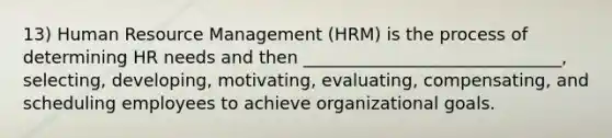 13) Human Resource Management (HRM) is the process of determining HR needs and then ______________________________, selecting, developing, motivating, evaluating, compensating, and scheduling employees to achieve organizational goals.