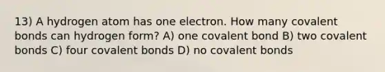 13) A hydrogen atom has one electron. How many <a href='https://www.questionai.com/knowledge/kWply8IKUM-covalent-bonds' class='anchor-knowledge'>covalent bonds</a> can hydrogen form? A) one covalent bond B) two covalent bonds C) four covalent bonds D) no covalent bonds