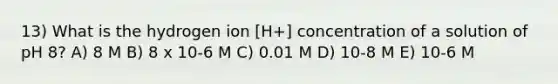 13) What is the hydrogen ion [H+] concentration of a solution of pH 8? A) 8 M B) 8 x 10-6 M C) 0.01 M D) 10-8 M E) 10-6 M