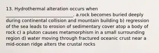 13. Hydrothermal alteration occurs when ______________________________. a.rock becomes buried deeply during continental collision and mountain building b) regression of the sea leads to erosion of sedimentary cover atop a body of rock c) a pluton causes metamorphism in a small surrounding region d) water moving through fractured oceanic crust near a mid-ocean ridge alters the crustal rocks