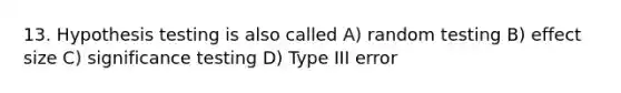 13. Hypothesis testing is also called A) random testing B) effect size C) significance testing D) Type III error