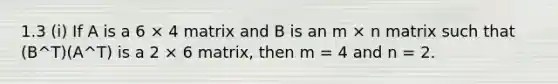 1.3 (i) If A is a 6 × 4 matrix and B is an m × n matrix such that (B^T)(A^T) is a 2 × 6 matrix, then m = 4 and n = 2.