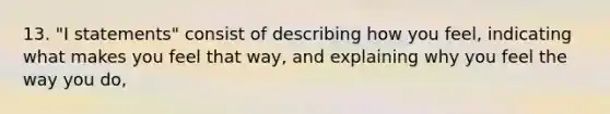13. "I statements" consist of describing how you feel, indicating what makes you feel that way, and explaining why you feel the way you do,