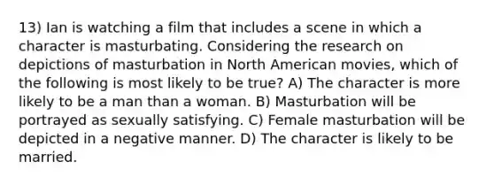 13) Ian is watching a film that includes a scene in which a character is masturbating. Considering the research on depictions of masturbation in North American movies, which of the following is most likely to be true? A) The character is more likely to be a man than a woman. B) Masturbation will be portrayed as sexually satisfying. C) Female masturbation will be depicted in a negative manner. D) The character is likely to be married.