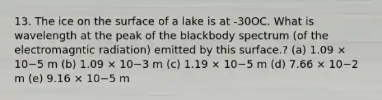 13. The ice on the surface of a lake is at -30OC. What is wavelength at the peak of the blackbody spectrum (of the electromagntic radiation) emitted by this surface.? (a) 1.09 × 10−5 m (b) 1.09 × 10−3 m (c) 1.19 × 10−5 m (d) 7.66 × 10−2 m (e) 9.16 × 10−5 m