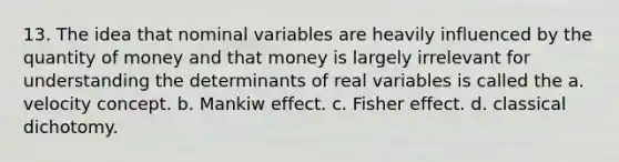 13. The idea that nominal variables are heavily influenced by the quantity of money and that money is largely irrelevant for understanding the determinants of real variables is called the a. velocity concept. b. Mankiw effect. c. Fisher effect. d. classical dichotomy.