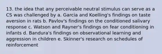 13. the idea that any perceivable neutral stimulus can serve as a CS was challenged by a. Garcia and Koelling's findings on taste aversion in rats b. Pavlov's findings on the conditioned salivary response c. Watson and Rayner's findings on fear conditioning in infants d. Bandura's findings on observational learning and aggression in children e. Skinner's research on schedules of reinforcement