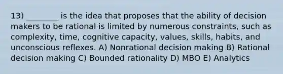 13) ________ is the idea that proposes that the ability of decision makers to be rational is limited by numerous constraints, such as complexity, time, cognitive capacity, values, skills, habits, and unconscious reflexes. A) Nonrational decision making B) Rational decision making C) Bounded rationality D) MBO E) Analytics