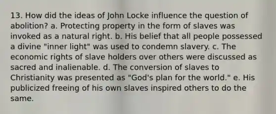 13. How did the ideas of John Locke influence the question of abolition? a. Protecting property in the form of slaves was invoked as a natural right. b. His belief that all people possessed a divine "inner light" was used to condemn slavery. c. The economic rights of slave holders over others were discussed as sacred and inalienable. d. The conversion of slaves to Christianity was presented as "God's plan for the world." e. His publicized freeing of his own slaves inspired others to do the same.