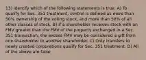 13) Identify which of the following statements is true. A) To qualify for Sec. 351 treatment, control is defined as more than 50% ownership of the voting stock, and more than 50% of all other classes of stock. B) If a shareholder receives stock with an FMV greater than the FMV of the property exchanged in a Sec. 351 transaction, the excess FMV may be considered a gift from one shareholder to another shareholder. C) Only transfers to newly created corporations qualify for Sec. 351 treatment. D) All of the above are false