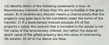 13) Identify which of the following statements is true. A) Reversionary interests of less than 5% are includible in the gross estate. B) A reversionary interest means a chance exists that the property may pass back to the transferor under the terms of the transfer. C) If a reversionary interest exceeds 3% of the property's value, the amount that is included in the estate is not the value of the reversionary interest, but rather the date-of-death value of the gifted property less the value of intervening life estates. D) All of the above are false.