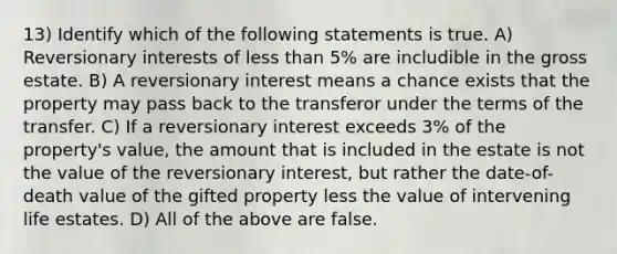 13) Identify which of the following statements is true. A) Reversionary interests of less than 5% are includible in the gross estate. B) A reversionary interest means a chance exists that the property may pass back to the transferor under the terms of the transfer. C) If a reversionary interest exceeds 3% of the property's value, the amount that is included in the estate is not the value of the reversionary interest, but rather the date-of-death value of the gifted property less the value of intervening life estates. D) All of the above are false.