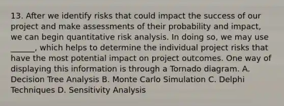 13. After we identify risks that could impact the success of our project and make assessments of their probability and impact, we can begin quantitative risk analysis. In doing so, we may use ______, which helps to determine the individual project risks that have the most potential impact on project outcomes. One way of displaying this information is through a Tornado diagram. A. Decision Tree Analysis B. Monte Carlo Simulation C. Delphi Techniques D. Sensitivity Analysis