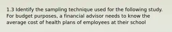 1.3 Identify the sampling technique used for the following study. For budget purposes, a financial advisor needs to know the average cost of health plans of employees at their school