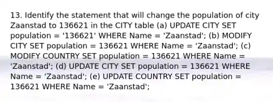 13. Identify the statement that will change the population of city Zaanstad to 136621 in the CITY table (a) UPDATE CITY SET population = '136621' WHERE Name = 'Zaanstad'; (b) MODIFY CITY SET population = 136621 WHERE Name = 'Zaanstad'; (c) MODIFY COUNTRY SET population = 136621 WHERE Name = 'Zaanstad'; (d) UPDATE CITY SET population = 136621 WHERE Name = 'Zaanstad'; (e) UPDATE COUNTRY SET population = 136621 WHERE Name = 'Zaanstad';