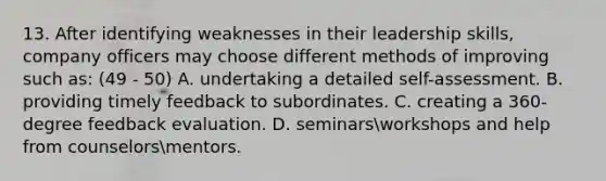 13. After identifying weaknesses in their leadership skills, company officers may choose different methods of improving such as: (49 - 50) A. undertaking a detailed self-assessment. B. providing timely feedback to subordinates. C. creating a 360-degree feedback evaluation. D. seminarsworkshops and help from counselorsmentors.