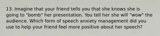 13. Imagine that your friend tells you that she knows she is going to "bomb" her presentation. You tell her she will "wow" the audience. Which form of speech anxiety management did you use to help your friend feel more positive about her speech?