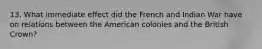 13. What immediate effect did the French and Indian War have on relations between the American colonies and the British Crown?