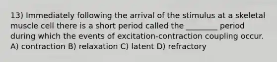 13) Immediately following the arrival of the stimulus at a skeletal muscle cell there is a short period called the ________ period during which the events of excitation-contraction coupling occur. A) contraction B) relaxation C) latent D) refractory