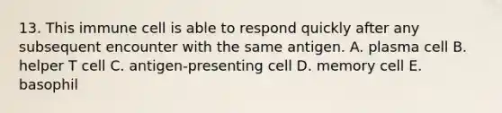 13. This immune cell is able to respond quickly after any subsequent encounter with the same antigen. A. plasma cell B. helper T cell C. antigen-presenting cell D. memory cell E. basophil