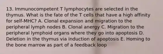 13. Immunocompetent T lymphocytes are selected in the thymus. What is the fate of the T cells that have a high affinity for self‐MHC? A. Clonal expansion and migration to the peripheral lymph nodes B. Clonal anergy C. Migration to the peripheral lymphoid organs where they go into apoptosis D. Deletion in the thymus via induction of apoptosis E. Homing to the bone marrow as part of a feedback loop