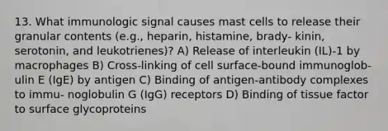 13. What immunologic signal causes mast cells to release their granular contents (e.g., heparin, histamine, brady- kinin, serotonin, and leukotrienes)? A) Release of interleukin (IL)-1 by macrophages B) Cross-linking of cell surface-bound immunoglob- ulin E (IgE) by antigen C) Binding of antigen-antibody complexes to immu- noglobulin G (IgG) receptors D) Binding of tissue factor to surface glycoproteins