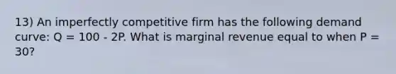 13) An imperfectly competitive firm has the following demand curve: Q = 100 - 2P. What is marginal revenue equal to when P = 30?