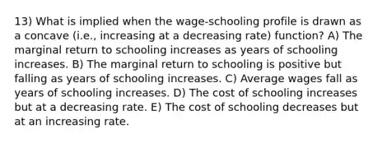 13) What is implied when the wage-schooling profile is drawn as a concave (i.e., increasing at a decreasing rate) function? A) The marginal return to schooling increases as years of schooling increases. B) The marginal return to schooling is positive but falling as years of schooling increases. C) Average wages fall as years of schooling increases. D) The cost of schooling increases but at a decreasing rate. E) The cost of schooling decreases but at an increasing rate.