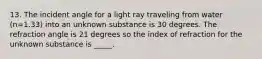 13. The incident angle for a light ray traveling from water (n=1.33) into an unknown substance is 30 degrees. The refraction angle is 21 degrees so the index of refraction for the unknown substance is _____.