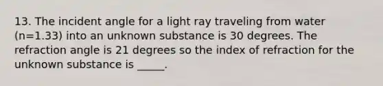 13. The incident angle for a light ray traveling from water (n=1.33) into an unknown substance is 30 degrees. The refraction angle is 21 degrees so the index of refraction for the unknown substance is _____.