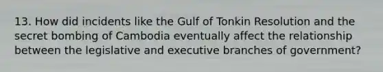 13. How did incidents like the Gulf of Tonkin Resolution and the secret bombing of Cambodia eventually affect the relationship between the legislative and executive branches of government?