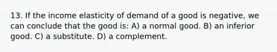 13. If the income elasticity of demand of a good is negative, we can conclude that the good is: A) a normal good. B) an inferior good. C) a substitute. D) a complement.