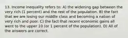 13. Income inequality refers to: A) the widening gap between the very rich (1 percent) and the rest of the population. B) the fact that we are losing our middle class and becoming a nation of very rich and poor. C) the fact that recent economic gains all went to the upper 10 (or 1 percent of the population). D) All of the answers are correct.