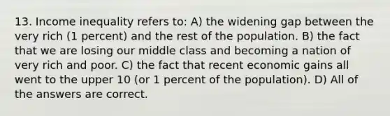 13. Income inequality refers to: A) the widening gap between the very rich (1 percent) and the rest of the population. B) the fact that we are losing our middle class and becoming a nation of very rich and poor. C) the fact that recent economic gains all went to the upper 10 (or 1 percent of the population). D) All of the answers are correct.