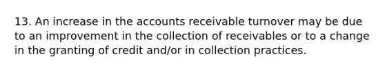 13. An increase in the accounts receivable turnover may be due to an improvement in the collection of receivables or to a change in the granting of credit and/or in collection practices.