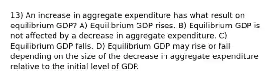 13) An increase in aggregate expenditure has what result on equilibrium GDP? A) Equilibrium GDP rises. B) Equilibrium GDP is not affected by a decrease in aggregate expenditure. C) Equilibrium GDP falls. D) Equilibrium GDP may rise or fall depending on the size of the decrease in aggregate expenditure relative to the initial level of GDP.