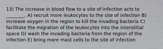 13) The increase in blood flow to a site of infection acts to ________. A) recruit more leukocytes to the site of infection B) increase oxygen in the region to kill the invading bacteria C) facilitate the migration of the leukocytes into the interstitial space D) wash the invading bacteria from the region of the infection E) bring more mast cells to the site of infection