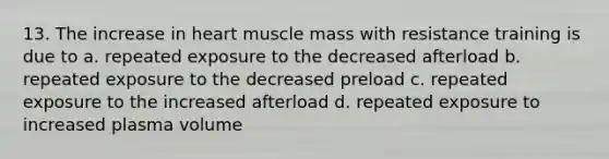 13. The increase in heart muscle mass with resistance training is due to a. repeated exposure to the decreased afterload b. repeated exposure to the decreased preload c. repeated exposure to the increased afterload d. repeated exposure to increased plasma volume